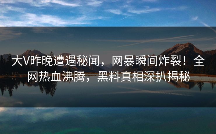 大V昨晚遭遇秘闻，网暴瞬间炸裂！全网热血沸腾，黑料真相深扒揭秘