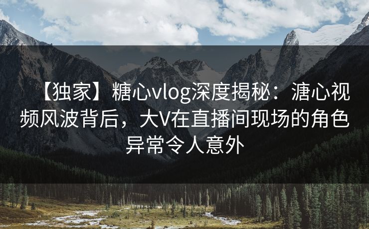 【独家】糖心vlog深度揭秘：溏心视频风波背后，大V在直播间现场的角色异常令人意外