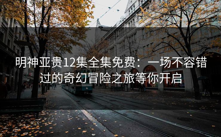 明神亚贵12集全集免费：一场不容错过的奇幻冒险之旅等你开启