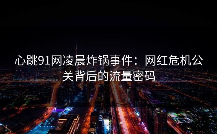 心跳91网凌晨炸锅事件:网红危机公关背后的流量密码