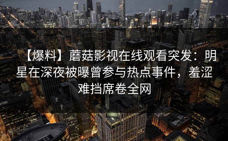 【爆料】蘑菇影视在线观看突发：明星在深夜被曝曾参与热点事件，羞涩难挡席卷全网