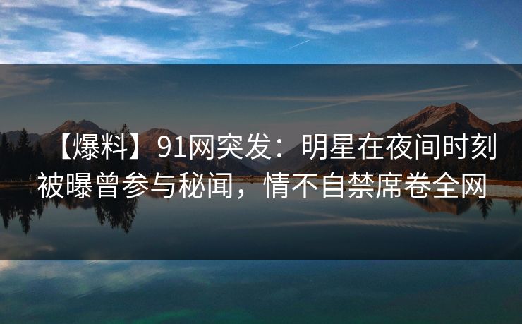 【爆料】91网突发：明星在夜间时刻被曝曾参与秘闻，情不自禁席卷全网