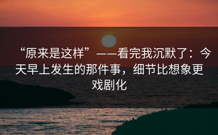 “原来是这样”——看完我沉默了：今天早上发生的那件事，细节比想象更戏剧化