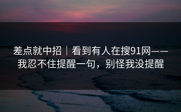 差点就中招|看到有人在搜91网——我忍不住提醒一句,别怪我没提醒