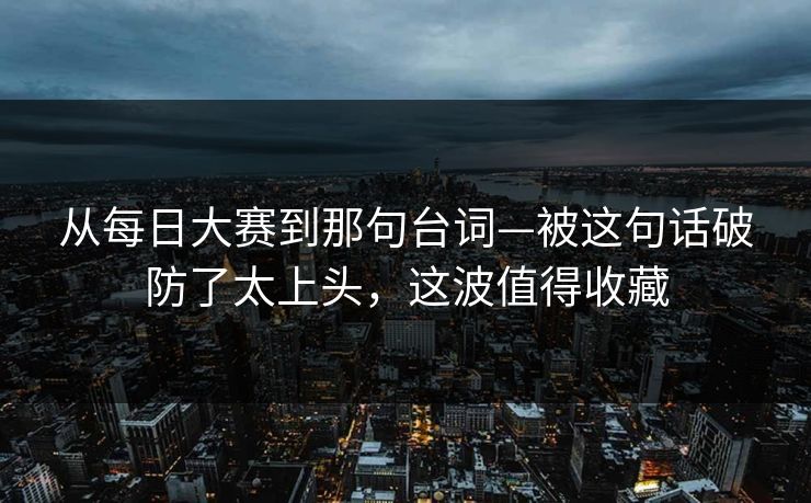 从每日大赛到那句台词—被这句话破防了太上头，这波值得收藏