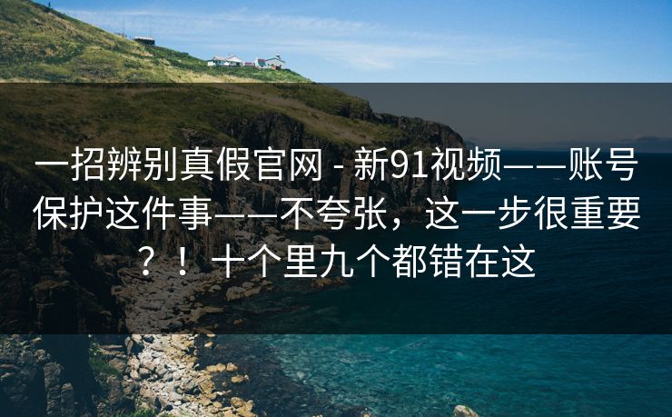 一招辨别真假官网 - 新91视频——账号保护这件事——不夸张，这一步很重要？！十个里九个都错在这