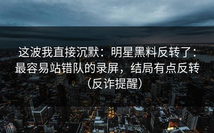 这波我直接沉默：明星黑料反转了：最容易站错队的录屏，结局有点反转（反诈提醒）