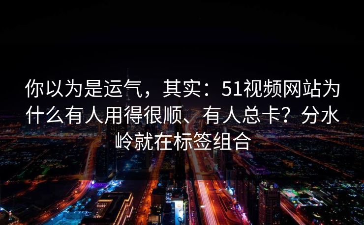 你以为是运气，其实：51视频网站为什么有人用得很顺、有人总卡？分水岭就在标签组合