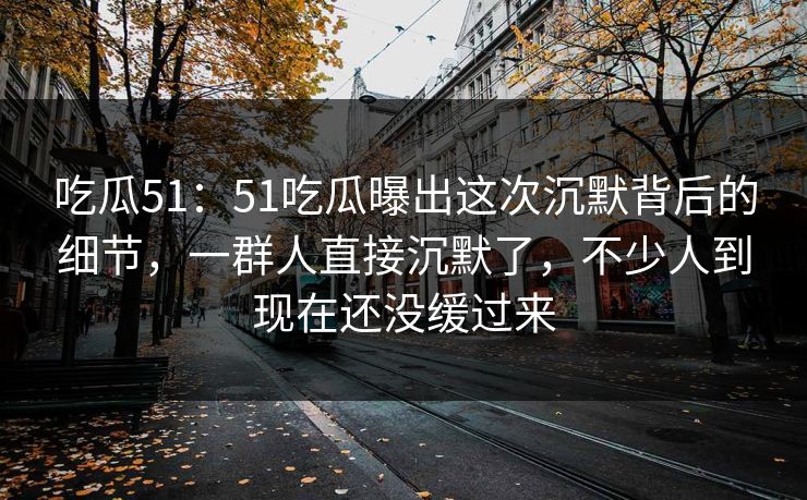 吃瓜51：51吃瓜曝出这次沉默背后的细节，一群人直接沉默了，不少人到现在还没缓过来