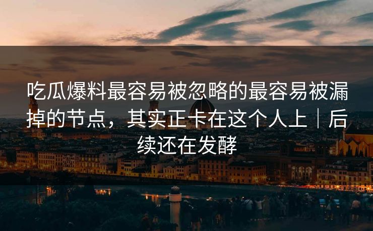 吃瓜爆料最容易被忽略的最容易被漏掉的节点，其实正卡在这个人上｜后续还在发酵