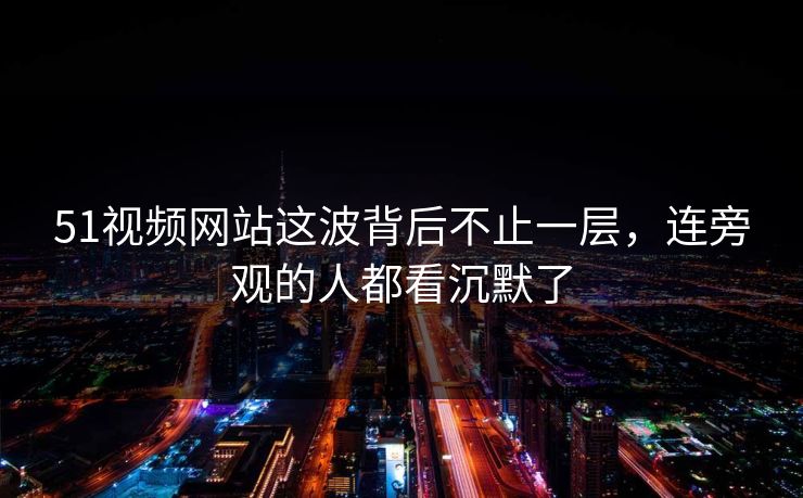 51视频网站这波背后不止一层，连旁观的人都看沉默了