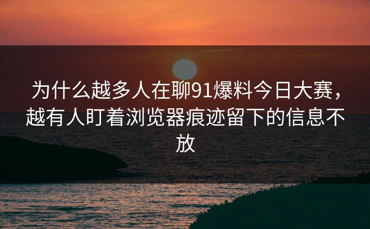 为什么越多人在聊91爆料今日大赛，越有人盯着浏览器痕迹留下的信息不放