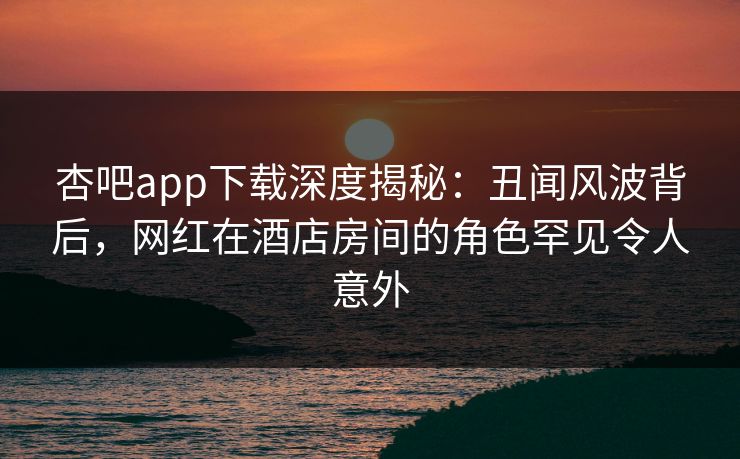 杏吧app下载深度揭秘：丑闻风波背后，网红在酒店房间的角色罕见令人意外