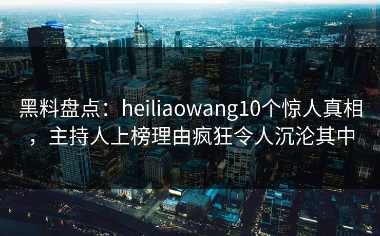 黑料盘点：heiliaowang10个惊人真相，主持人上榜理由疯狂令人沉沦其中
