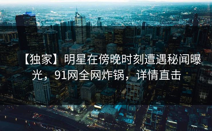 【独家】明星在傍晚时刻遭遇秘闻曝光，91网全网炸锅，详情直击