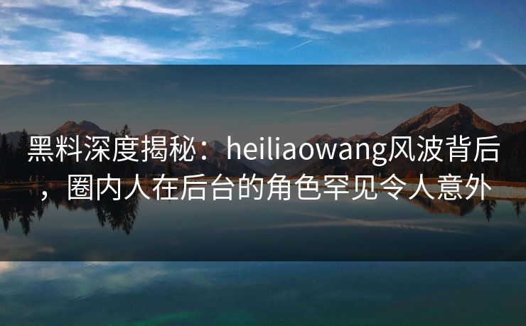 黑料深度揭秘：heiliaowang风波背后，圈内人在后台的角色罕见令人意外