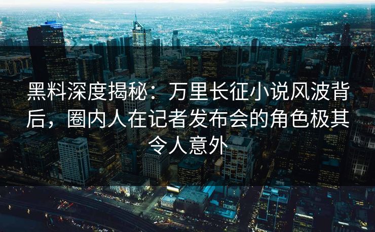 黑料深度揭秘：万里长征小说风波背后，圈内人在记者发布会的角色极其令人意外
