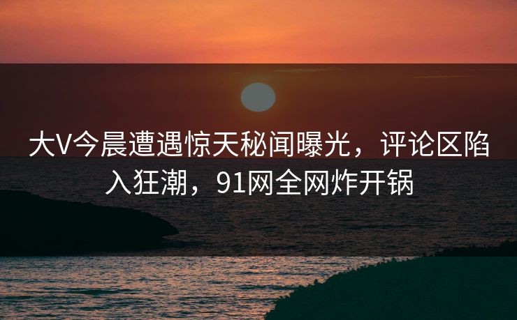 大V今晨遭遇惊天秘闻曝光，评论区陷入狂潮，91网全网炸开锅