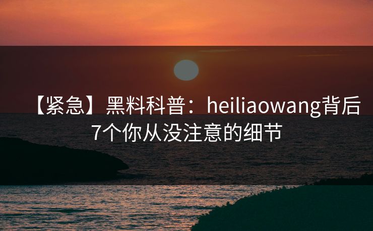 【紧急】黑料科普：heiliaowang背后7个你从没注意的细节