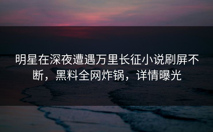 明星在深夜遭遇万里长征小说刷屏不断，黑料全网炸锅，详情曝光