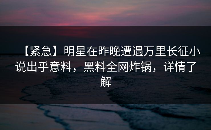 【紧急】明星在昨晚遭遇万里长征小说出乎意料，黑料全网炸锅，详情了解