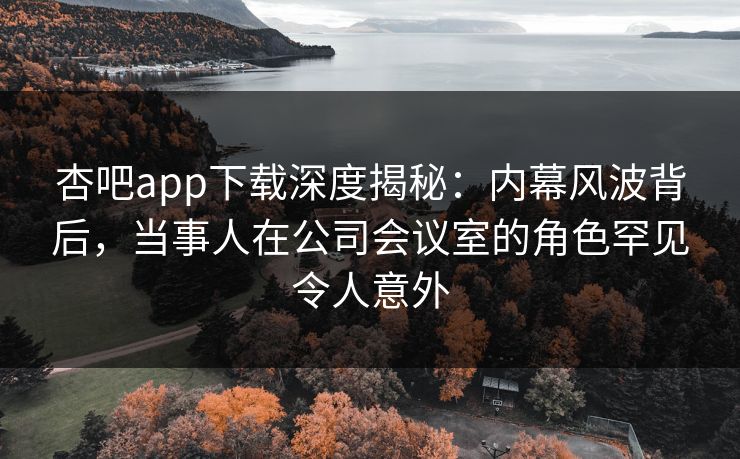 杏吧app下载深度揭秘：内幕风波背后，当事人在公司会议室的角色罕见令人意外