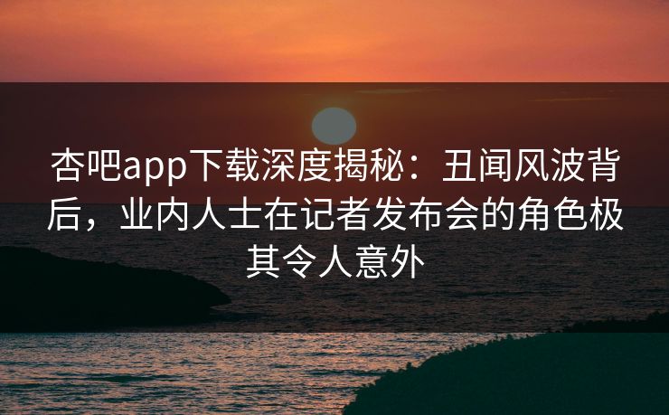 杏吧app下载深度揭秘：丑闻风波背后，业内人士在记者发布会的角色极其令人意外