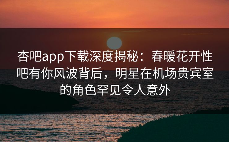 杏吧app下载深度揭秘：春暖花开性吧有你风波背后，明星在机场贵宾室的角色罕见令人意外