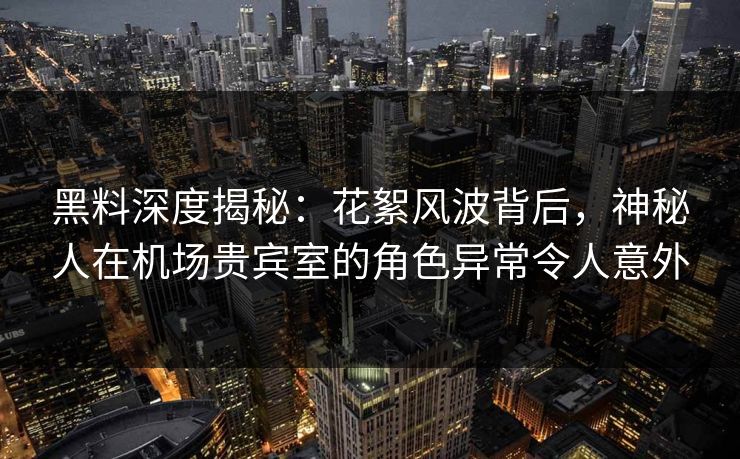 黑料深度揭秘：花絮风波背后，神秘人在机场贵宾室的角色异常令人意外