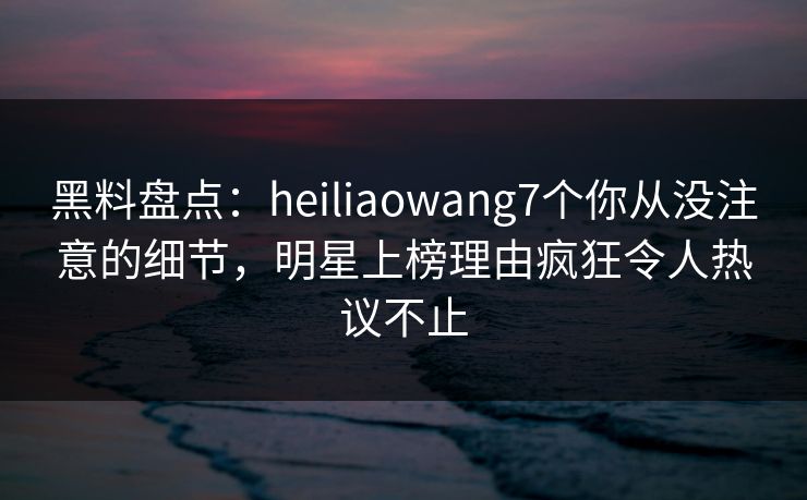 黑料盘点：heiliaowang7个你从没注意的细节，明星上榜理由疯狂令人热议不止