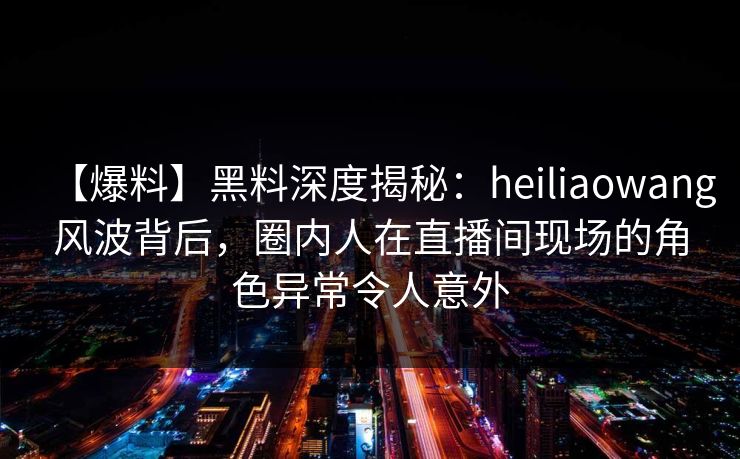 【爆料】黑料深度揭秘：heiliaowang风波背后，圈内人在直播间现场的角色异常令人意外
