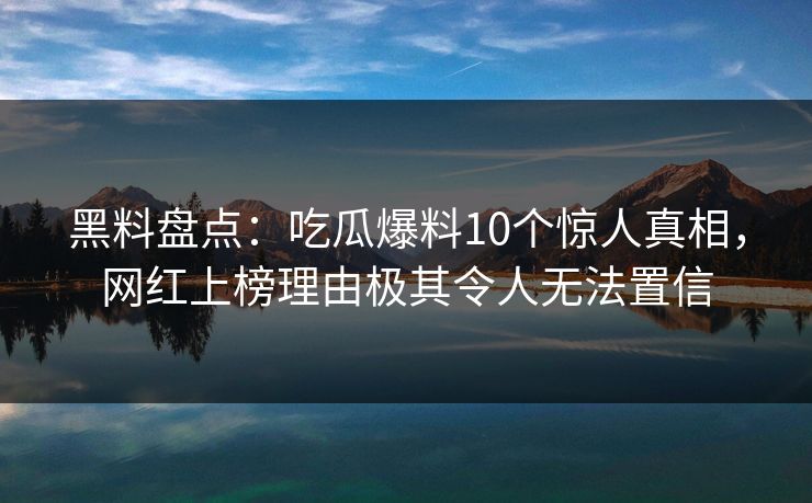 黑料盘点：吃瓜爆料10个惊人真相，网红上榜理由极其令人无法置信