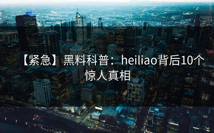 【紧急】黑料科普：heiliao背后10个惊人真相
