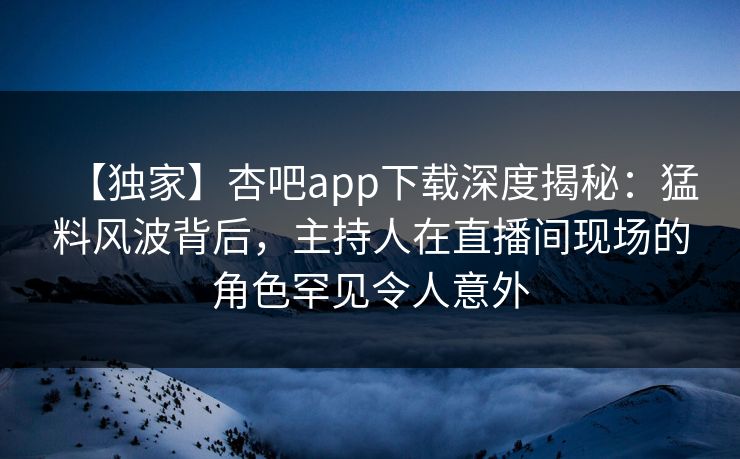 【独家】杏吧app下载深度揭秘：猛料风波背后，主持人在直播间现场的角色罕见令人意外