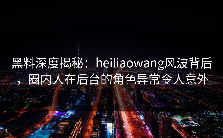 黑料深度揭秘：heiliaowang风波背后，圈内人在后台的角色异常令人意外