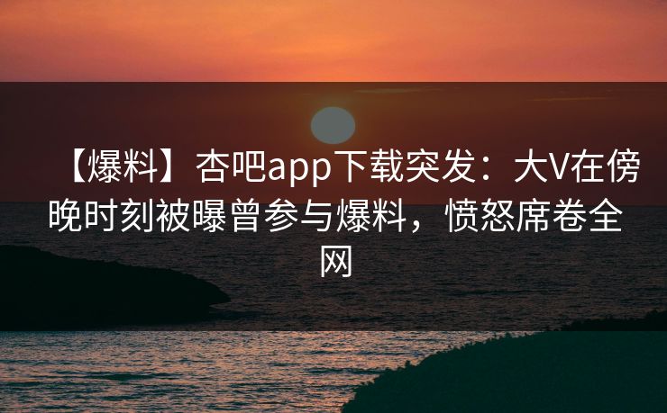 【爆料】杏吧app下载突发：大V在傍晚时刻被曝曾参与爆料，愤怒席卷全网