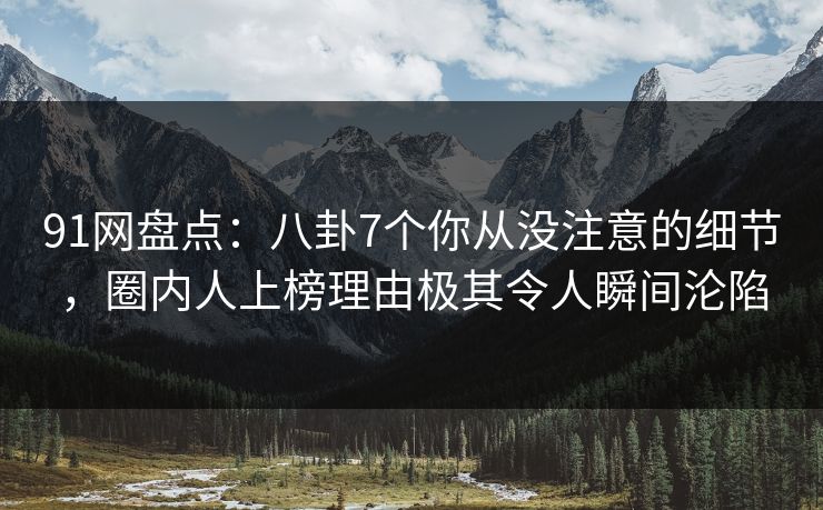91网盘点：八卦7个你从没注意的细节，圈内人上榜理由极其令人瞬间沦陷