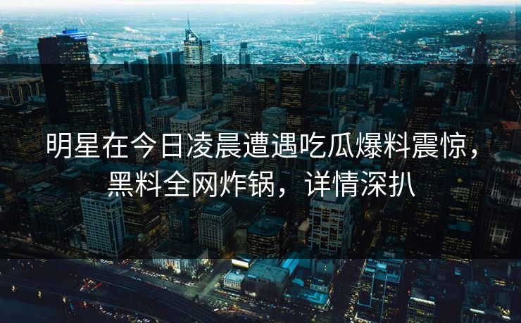 明星在今日凌晨遭遇吃瓜爆料震惊，黑料全网炸锅，详情深扒
