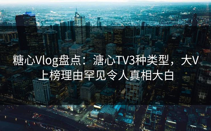 糖心Vlog盘点：溏心TV3种类型，大V上榜理由罕见令人真相大白
