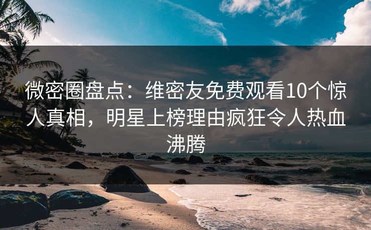 微密圈盘点：维密友免费观看10个惊人真相，明星上榜理由疯狂令人热血沸腾