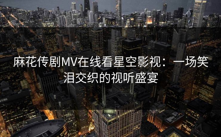 麻花传剧MV在线看星空影视:一场笑泪交织的视听盛宴 麻花传剧MV在线看星空影视:一场笑泪交织的视听盛宴