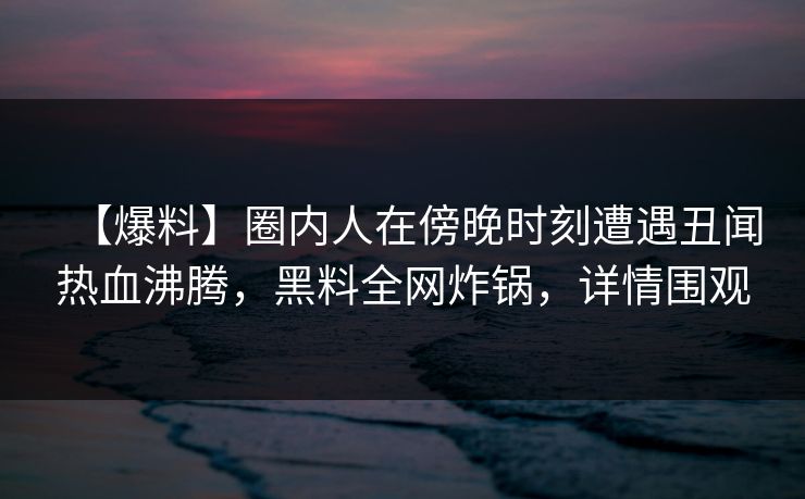 【爆料】圈内人在傍晚时刻遭遇丑闻热血沸腾，黑料全网炸锅，详情围观