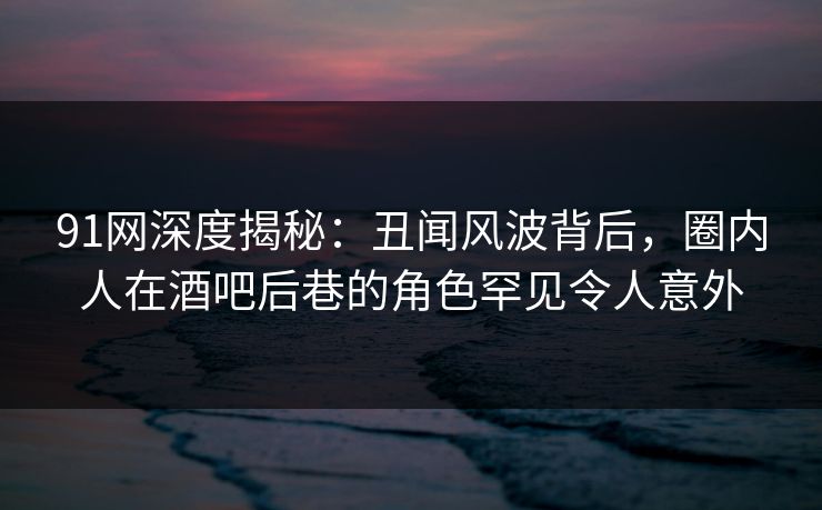 91网深度揭秘：丑闻风波背后，圈内人在酒吧后巷的角色罕见令人意外