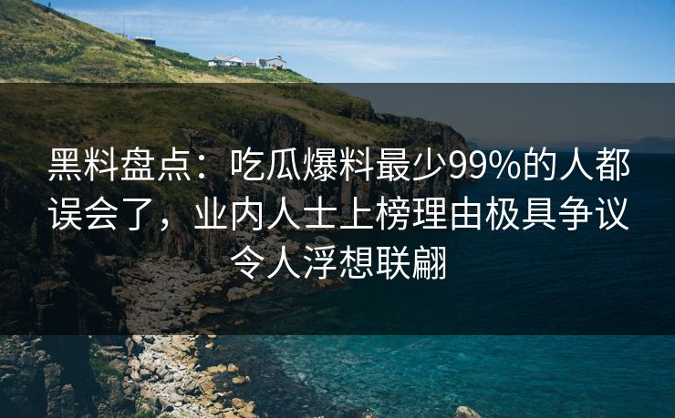黑料盘点：吃瓜爆料最少99%的人都误会了，业内人士上榜理由极具争议令人浮想联翩