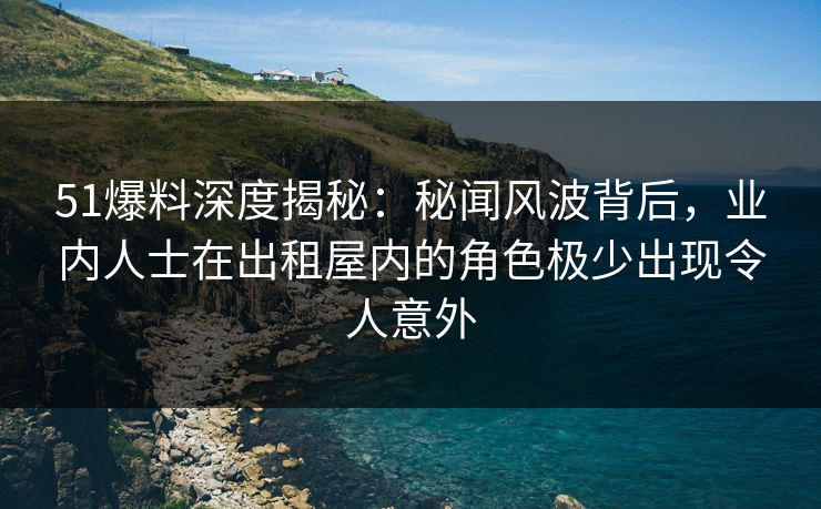 51爆料深度揭秘：秘闻风波背后，业内人士在出租屋内的角色极少出现令人意外