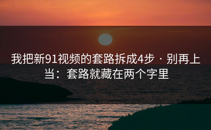 我把新91视频的套路拆成4步 · 别再上当：套路就藏在两个字里