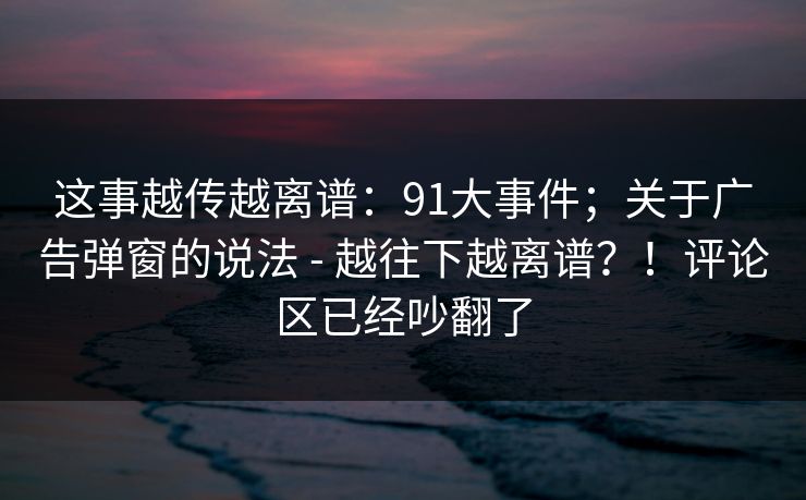 这事越传越离谱：91大事件；关于广告弹窗的说法 - 越往下越离谱？！评论区已经吵翻了