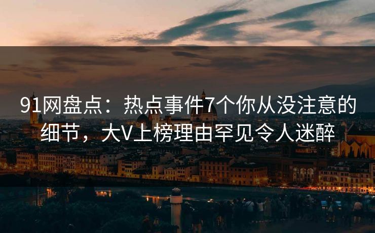 91网盘点：热点事件7个你从没注意的细节，大V上榜理由罕见令人迷醉